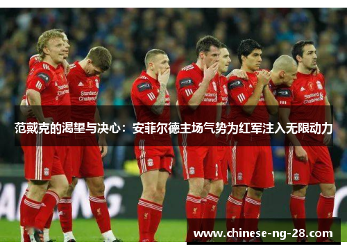 范戴克的渴望与决心:安菲尔德主场气势为红军注入无限动力 范戴克的渴望与决心:安菲尔德主场气势为红军注入无限动力
