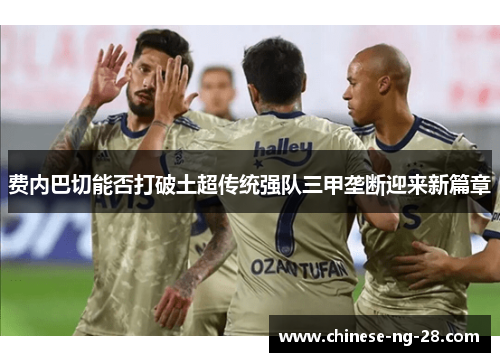 费内巴切能否打破土超传统强队三甲垄断迎来新篇章 费内巴切能否打破土超传统强队三甲垄断迎来新篇章