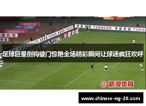 足球巨星倒钩破门惊艳全场精彩瞬间让球迷疯狂欢呼
